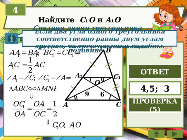 4 Найдите C ₁ O и A ₁ O Если два угла одного треугольника соответственно равны двум углам другого, то треугольники подобны. Отрезок, соединяющий середины двух сторон тр-ка, называется средней линией треугольника. Средняя линия треугольника параллельна стороне треугольника и равна её половине. B ОТВЕТ A ₁ C ₁ O 4,5; 3 9 6 ПРОВЕРКА (5) C A 