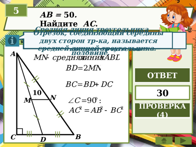 5 AB = 50 . Найдите АC . Отрезок, соединяющий середины двух сторон тр-ка, называется средней линией треугольника. Теорема Пифагора. Квадрат гипотенузы равен сумме квадратов катетов Средняя линия треугольника параллельна стороне треугольника и равна её половине. A ОТВЕТ 30 10 N M ПРОВЕРКА (4) B C D 