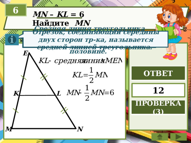 6 MN – KL = 6 Найдите MN  Отрезок, соединяющий середины двух сторон тр-ка, называется средней линией треугольника. Средняя линия треугольника параллельна стороне треугольника и равна её половине. E ОТВЕТ 12 K L ПРОВЕРКА (3) N M 