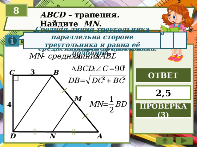 8 ABCD – трапеция . Найдите МN . Теорема Пифагора. Отрезок, соединяющий середины двух сторон тр-ка, называется средней линией треугольника. Квадрат гипотенузы равен сумме квадратов катетов Средняя линия треугольника параллельна стороне треугольника и равна её половине. 3 В С ОТВЕТ 2,5 M 4 ПРОВЕРКА (3) А D N 