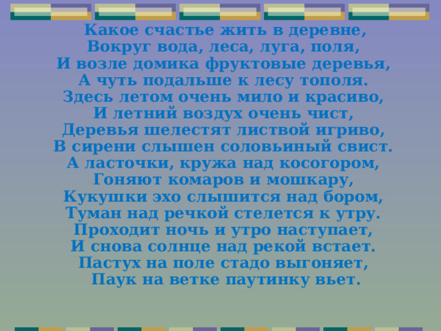  Какое счастье жить в деревне,  Вокруг вода, леса, луга, поля,  И возле домика фруктовые деревья,  А чуть подальше к лесу тополя.  Здесь летом очень мило и красиво,  И летний воздух очень чист,  Деревья шелестят листвой игриво,  В сирени слышен соловьиный свист.  А ласточки, кружа над косогором,  Гоняют комаров и мошкару,  Кукушки эхо слышится над бором,  Туман над речкой стелется к утру.  Проходит ночь и утро наступает,  И снова солнце над рекой встает.  Пастух на поле стадо выгоняет,  Паук на ветке паутинку вьет.  