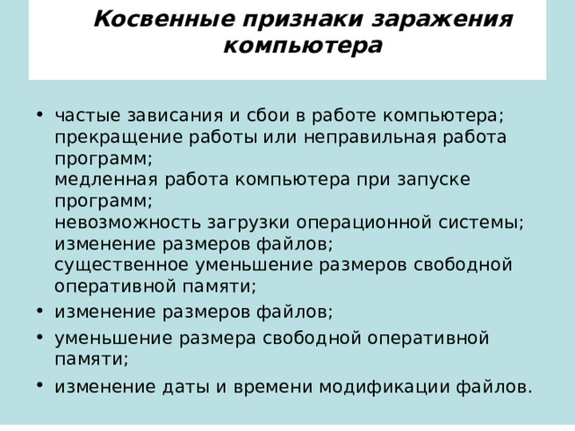       Косвенные признаки заражения компьютера       частые зависания и сбои в работе компьютера;  прекращение работы или неправильная работа программ;  медленная работа компьютера при запуске программ;  невозможность загрузки операционной системы;  изменение размеров файлов;  существенное уменьшение размеров свободной оперативной памяти; изменение размеров файлов; уменьшение размера свободной оперативной памяти; изменение даты и времени модификации файлов.   