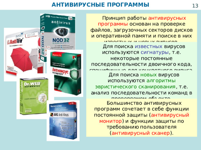 АНТИВИРУСНЫЕ ПРОГРАММЫ   Принцип работы антивирусных программы основан на проверке файлов, загрузочных секторов дисков и оперативной памяти и поиске в них известных и новых вирусов.  Для поиска известных вирусов используются сигнатуры , т.е. некоторые постоянные последовательности двоичного кода, специфичные для конкретного вируса.  Для поиска новых вирусов используются алгоритмы эвристического сканирования , т.е. анализ последовательности команд в проверяемом объекте.  Большинство антивирусных программ сочетает в себе функции постоянной защиты ( антивирусный монитор ) и функции защиты по требованию пользователя ( антивирусный сканер ). 