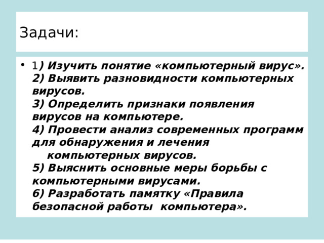 Задачи: 1 ) Изучить понятие «компьютерный вирус».  2) Выявить разновидности компьютерных вирусов.  3) Определить признаки появления вирусов на компьютере.  4) Провести анализ современных программ для обнаружения и лечения  компьютерных вирусов.  5) Выяснить основные меры борьбы с компьютерными вирусами.  6) Разработать памятку «Правила безопасной работы компьютера». 