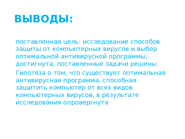 ВЫВОДЫ: поставленная цель: исследование способов защиты от компьютерных вирусов и выбор оптимальной антивирусной программы, достигнута, поставленные задачи решены. Гипотеза о том, что существует оптимальная антивирусная программа, способная защитить компьютер от всех видов компьютерных вирусов, в результате исследования опровергнута 