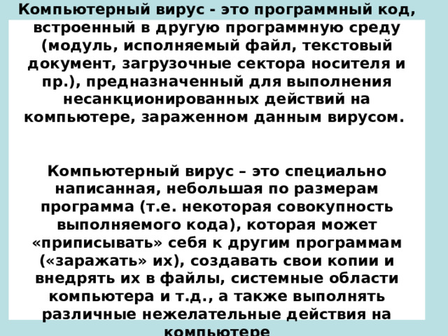 Компьютерный вирус - это программный код, встроенный в другую программную среду (модуль, исполняемый файл, текстовый документ, загрузочные сектора носителя и пр.), предназначенный для выполнения несанкционированных действий на компьютере, зараженном данным вирусом.    Компьютерный вирус – это специально написанная, небольшая по размерам программа (т.е. некоторая совокупность выполняемого кода), которая может «приписывать» себя к другим программам («заражать» их), создавать свои копии и внедрять их в файлы, системные области компьютера и т.д., а также выполнять различные нежелательные действия на компьютере 