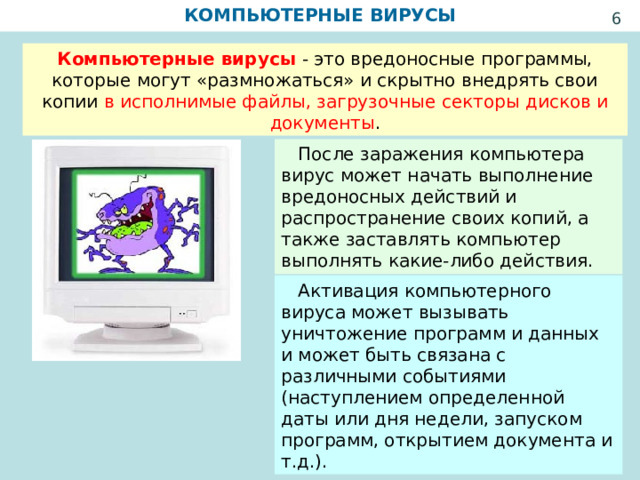 КОМПЬЮТЕРНЫЕ ВИРУСЫ  Компьютерные вирусы  - это вредоносные программы, которые могут «размножаться» и скрытно внедрять свои копии в исполнимые файлы, загрузочные секторы дисков и документы .  После заражения компьютера вирус может начать выполнение вредоносных действий и распространение своих копий, а также заставлять компьютер выполнять какие-либо действия.  Активация компьютерного вируса может вызывать уничтожение программ и данных и может быть связана с различными событиями (наступлением определенной даты или дня недели, запуском программ, открытием документа и т.д.). 