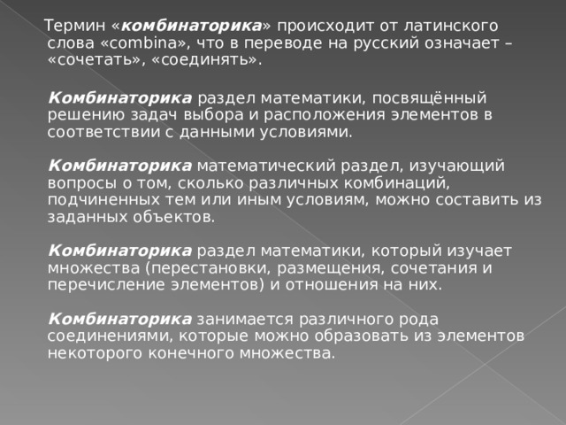  Термин « комбинаторика » происходит от латинского слова «combina», что в переводе на русский означает – «сочетать», «соединять».  Комбинаторика раздел математики, посвящённый решению задач выбора и расположения элементов в соответствии с данными условиями.   Комбинаторика математический раздел, изучающий вопросы о том, сколько различных комбинаций, подчиненных тем или иным условиям, можно составить из заданных объектов.   Комбинаторика раздел математики, который изучает множества (перестановки, размещения, сочетания и перечисление элементов) и отношения на них.   Комбинаторика занимается различного рода соединениями, которые можно образовать из элементов некоторого конечного множества.   