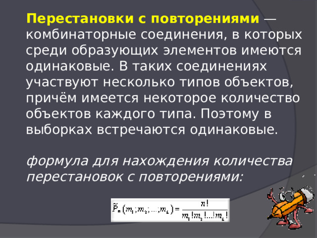  Перестановки с повторениями  — комбинаторные соединения, в которых среди образующих элементов имеются одинаковые. В таких соединениях участвуют несколько типов объектов, причём имеется некоторое количество объектов каждого типа. Поэтому в выборках встречаются одинаковые.   формула для нахождения количества перестановок с повторениями:   