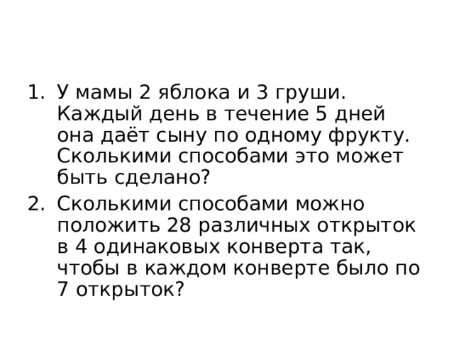 У мамы 2 яблока и 3 груши. Каждый день в течение 5 дней она даёт сыну по одному фрукту. Сколькими способами это может быть сделано? Сколькими способами можно положить 28 различных открыток в 4 одинаковых конверта так, чтобы в каждом конверте было по 7 открыток? 