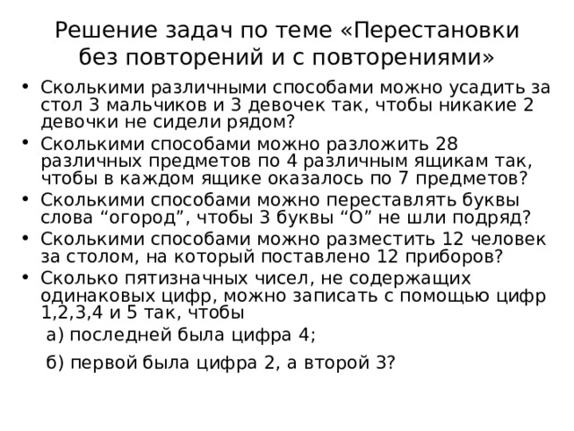 Решение задач по теме «Перестановки без повторений и с повторениями» Сколькими различными способами можно усадить за стол 3 мальчиков и 3 девочек так, чтобы никакие 2 девочки не сидели рядом? Сколькими способами можно разложить 28 различных предметов по 4 различным ящикам так, чтобы в каждом ящике оказалось по 7 предметов? Сколькими способами можно переставлять буквы слова “ огород ” , чтобы 3 буквы “O” не шли подряд? Сколькими способами можно разместить 12 человек за столом, на который поставлено 12 приборов? Сколько пятизначных чисел, не содержащих одинаковых цифр, можно записать с помощью цифр 1,2,3,4 и 5 так, чтобы      а) последней была цифра 4 ;      б) первой была цифра 2, а второй 3?     