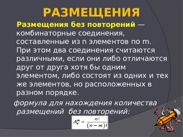  РАЗМЕЩЕНИЯ    Размещения без повторений  — комбинаторные соединения, составленные из n элементов по m.  При этом два соединения считаются различными, если они либо отличаются друг от друга хотя бы одним элементом, либо состоят из одних и тех же элементов, но расположенных в разном порядке.    формула для нахождения количества размещений  без повторений:    