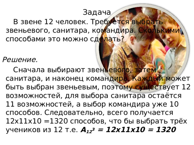 Задача  В звене 12 человек. Требуется выбрать звеньевого, санитара, командира. Сколькими способами это можно сделать? Решение.  Сначала выбирают звеньевого, затем санитара, и наконец командира. Каждый может быть выбран звеньевым, поэтому существует 12 возможностей, для выбора санитара остаётся 11 возможностей, а выбор командира уже 10 способов. Следовательно, всего получается 12х11х10 =1320 способов, что бы выбрать трёх учеников из 12 т.е. A 12 3 = 12х11х10 = 1320 