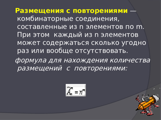  Размещения с повторениями  — комбинаторные соединения, составленные из n элементов по m. При этом  каждый из n элементов может содержаться сколько угодно раз или вообще отсутствовать.   формула для нахождения количества размещений  с  повторениями:   