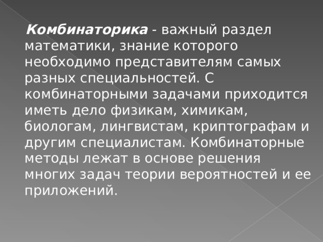  Комбинаторика - важный раздел математики, знание которого необходимо представителям самых разных специальностей. С комбинаторными задачами приходится иметь дело физикам, химикам, биологам, лингвистам, криптографам и другим специалистам. Комбинаторные методы лежат в основе решения многих задач теории вероятностей и ее приложений. 