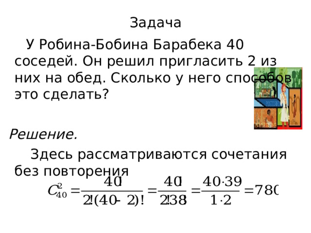 Задача  У Робина-Бобина Барабека 40 соседей. Он решил пригласить 2 из них на обед. Сколько у него способов это сделать?  Решение.   Здесь рассматриваются сочетания без повторения 