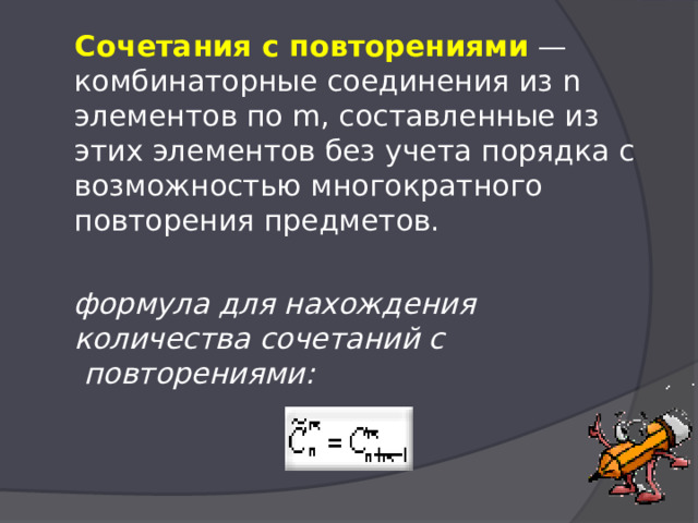  Сочетания с повторениями  — комбинаторные соединения из n элементов по m, составленные из этих элементов без учета порядка с возможностью многократного повторения предметов.  формула для нахождения количества сочетаний с  повторениями:    