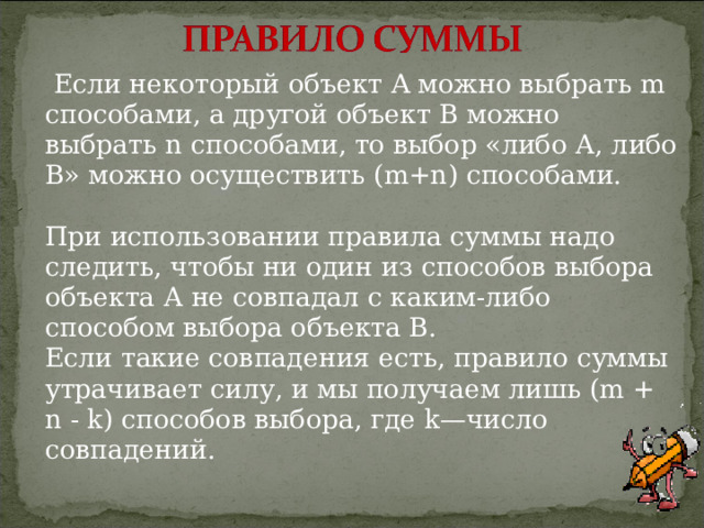  Если некоторый объект A можно выбрать m способами, а другой объект В можно выбрать n способами, то выбор «либо А, либо В» можно осуществить (m+n) способами.   При использовании правила суммы надо следить, чтобы ни один из способов выбора объекта А не совпадал с каким-либо способом выбора объекта В.  Если такие совпадения есть, правило суммы утрачивает силу, и мы получаем лишь (m + n - k) способов выбора, где k—число совпадений.   