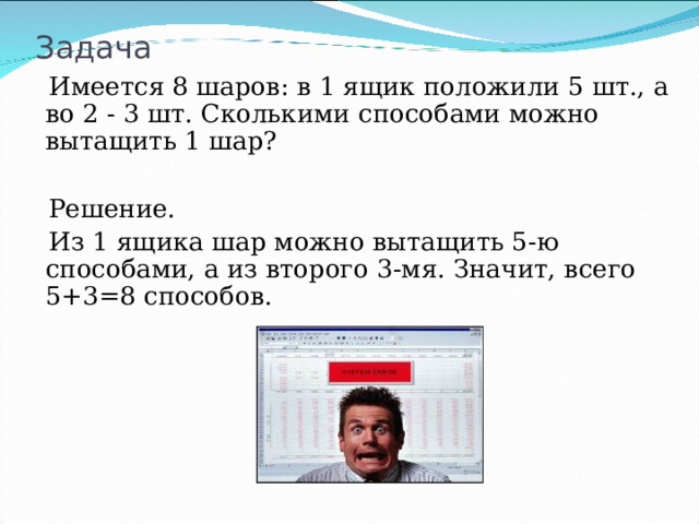 Задача  Имеется 8 шаров: в 1 ящик положили 5 шт., а во 2 - 3 шт. Сколькими способами можно вытащить 1 шар?  Решение.  Из 1 ящика шар можно вытащить 5-ю способами, а из второго 3-мя. Значит, всего 5+3=8 способов. 