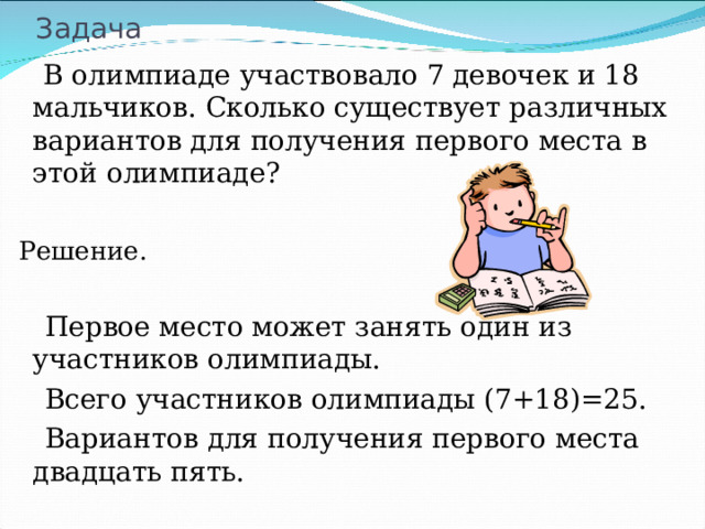 Задача  В олимпиаде участвовало 7 девочек и 18 мальчиков. Сколько существует различных вариантов для получения первого места в этой олимпиаде? Решение.  Первое место может занять один из участников олимпиады.  Всего участников олимпиады (7+18)=25.  Вариантов для получения первого места двадцать пять. 