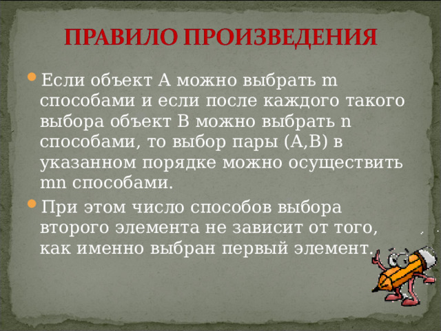 Если объект А можно выбрать m способами и если после каждого такого выбора объект В можно выбрать n способами, то выбор пары (А,В) в указанном порядке можно осуществить mn способами. При этом число способов выбора второго элемента не зависит от того, как именно выбран первый элемент.  