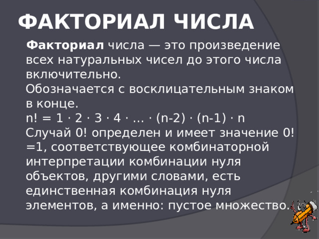  ФАКТОРИАЛ ЧИСЛА    Факториал числа — это произведение всех натуральных чисел до этого числа включительно.  Обозначается с восклицательным знаком в конце.  n! = 1 · 2 · 3 · 4 · … · (n-2) · (n-1) · n  Случай 0! определен и имеет значение 0!=1, соответствующее комбинаторной интерпретации комбинации нуля объектов, другими словами, есть единственная комбинация нуля элементов, а именно: пустое множество.   