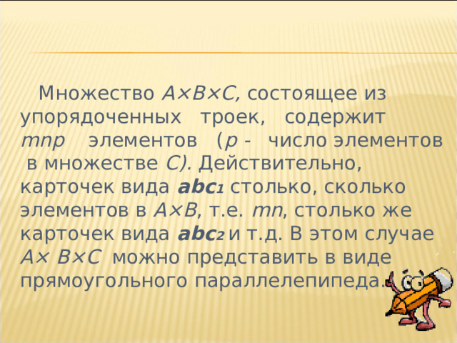  Множество А×В×С, состоящее из упорядоченных троек, содержит mn р элементов ( р - число элементов в множестве С). Действительно, карточек вида abc 1 столько, сколько элементов в А×В , т.е. mn , столько же карточек вида abc 2  и т.д. В этом случае А×  В×С можно представить в виде прямоугольного параллелепипеда. 