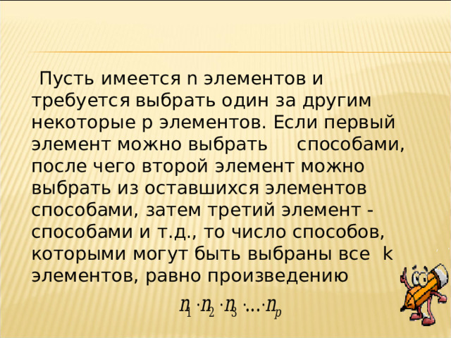  Пусть имеется n элементов и требуется выбрать один за другим некоторые p элементов. Если первый элемент можно выбрать способами, после чего второй элемент можно выбрать из оставшихся элементов способами, затем третий элемент - способами и т.д., то число способов, которыми могут быть выбраны все k элементов, равно произведению 