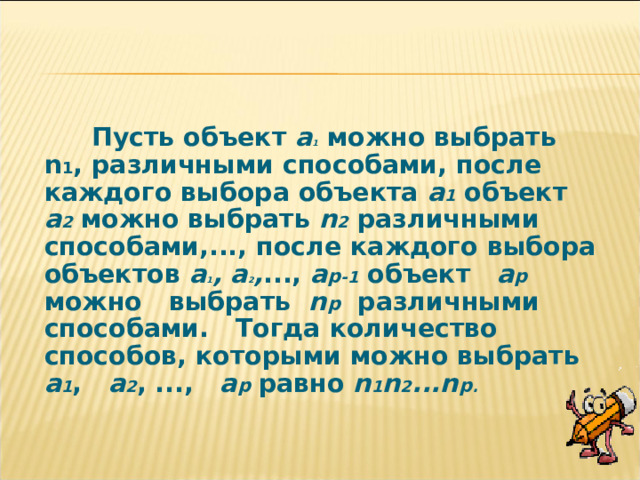    Пусть объект а 1  можно выбрать n 1 , различными способами, после каждого выбора объекта а 1  объект а 2  можно выбрать n 2  различными способами,..., после каждого выбора объектов а 1 , а 2 , ..., а p -1 объект а p   можно выбрать  n р  различными способами. Тогда количество способов, которыми можно выбрать а 1 , а 2 , ..., а p  равно n 1 n 2 ... n p . 