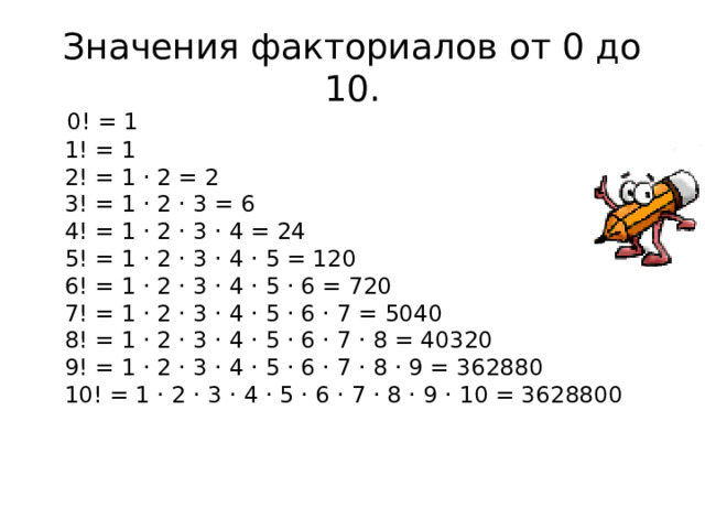 Значения факториалов от 0 до 10.  0! = 1  1! = 1  2! = 1 · 2 = 2  3! = 1 · 2 · 3 = 6  4! = 1 · 2 · 3 · 4 = 24  5! = 1 · 2 · 3 · 4 · 5 = 120  6! = 1 · 2 · 3 · 4 · 5 · 6 = 720  7! = 1 · 2 · 3 · 4 · 5 · 6 · 7 = 5040  8! = 1 · 2 · 3 · 4 · 5 · 6 · 7 · 8 = 40320  9! = 1 · 2 · 3 · 4 · 5 · 6 · 7 · 8 · 9 = 362880  10! = 1 · 2 · 3 · 4 · 5 · 6 · 7 · 8 · 9 · 10 = 3628800    