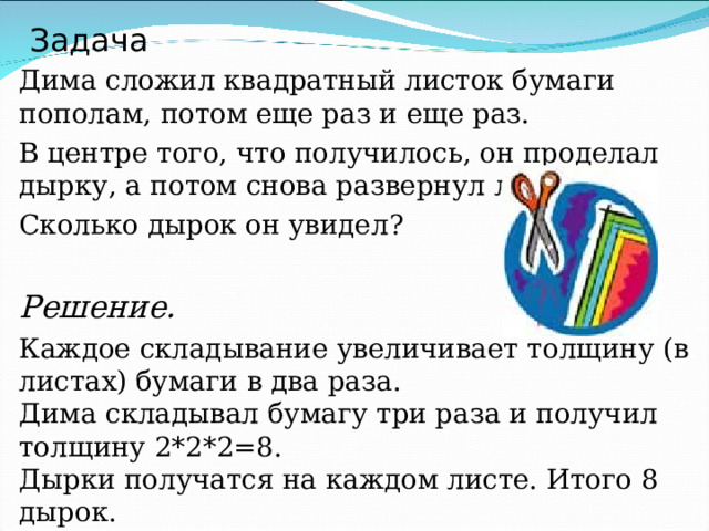 Задача Дима сложил квадратный листок бумаги пополам, потом еще раз и еще раз. В центре того, что получилось, он проделал дырку, а потом снова развернул лист. Сколько дырок он увидел? Решение. Каждое складывание увеличивает толщину (в листах) бумаги в два раза.  Дима складывал бумагу три раза и получил толщину 2*2*2=8.  Дырки получатся на каждом листе. Итого 8 дырок. 