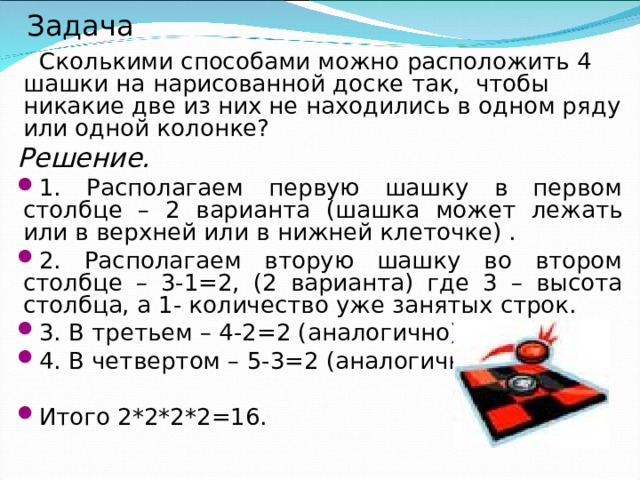 Задача  Сколькими способами можно расположить 4 шашки на нарисованной доске так,  чтобы никакие две из них не находились в одном ряду или одной колонке? Решение. 1. Располагаем первую шашку в первом столбце – 2 варианта (шашка может лежать или в верхней или в нижней клеточке) . 2. Располагаем вторую шашку во втором столбце – 3-1=2, (2 варианта) где 3 – высота столбца, а 1- количество уже занятых строк. 3. В третьем – 4-2=2 (аналогично). 4. В четвертом – 5-3=2 (аналогично).  Итого 2*2*2*2=16. 