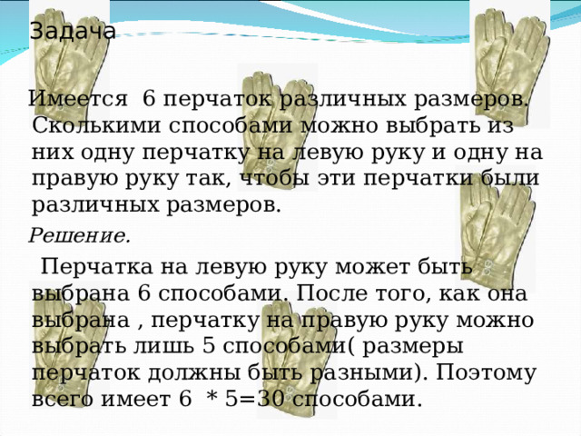 Задача  Имеется 6 перчаток различных размеров. Сколькими способами можно выбрать из них одну перчатку на левую руку и одну на правую руку так, чтобы эти перчатки были различных размеров.  Решение.  Перчатка на левую руку может быть выбрана 6 способами. После того, как она выбрана , перчатку на правую руку можно выбрать лишь 5 способами( размеры перчаток должны быть разными). Поэтому всего имеет 6 * 5=30 способами. 