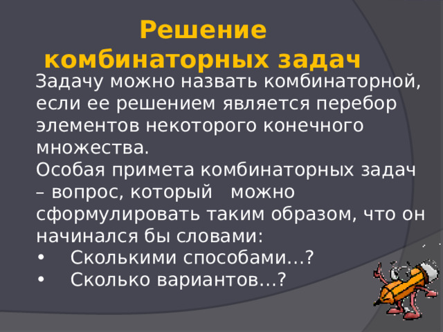  Решение комбинаторных задач    Задачу можно назвать комбинаторной, если ее решением является перебор элементов некоторого конечного множества.  Особая примета комбинаторных задач – вопрос, который   можно сформулировать таким образом, что он начинался бы словами:  •    Сколькими способами…?  •    Сколько вариантов…?   