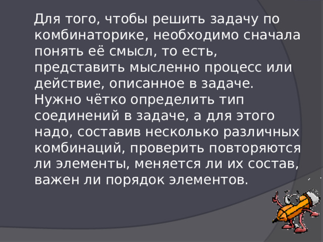  Для того, чтобы решить задачу по комбинаторике, необходимо сначала понять её смысл, то есть, представить мысленно процесс или действие, описанное в задаче.  Нужно чётко определить тип соединений в задаче, а для этого надо, составив несколько различных комбинаций, проверить повторяются ли элементы, меняется ли их состав, важен ли порядок элементов.   