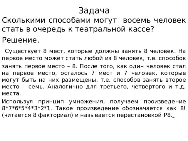 Задача Сколькими способами могут восемь человек стать в очередь к театральной кассе? Решение.  Существует 8 мест, которые должны занять 8 человек. На первое место может стать любой из 8 человек, т.е. способов занять первое место – 8. После того, как один человек стал на первое место, осталось 7 мест и 7 человек, которые могут быть на них размещены, т.е. способов занять второе место – семь. Аналогично для третьего, четвертого и т.д. места. Используя принцип умножения, получаем произведение 8*7*6*5*4*3*2*1. Такое произведение обозначается как 8! (читается 8 факториал) и называется перестановкой P 8.   