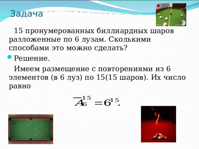 Задача  15 пронумерованных биллиардных шаров разложенные по 6 лузам. Сколькими способами это можно сделать? Решение.  Имеем размещение с повторениями из 6 элементов (в 6 луз) по 15(15 шаров). Их число равно 