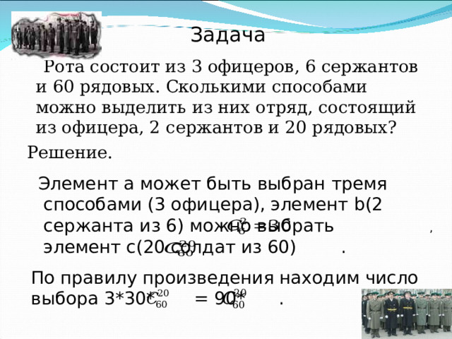 Задача  Рота состоит из 3 офицеров, 6 сержантов и 60 рядовых. Сколькими способами можно выделить из них отряд, состоящий из офицера, 2 сержантов и 20 рядовых? Решение.  Элемент а может быть выбран тремя способами (3 офицера), элемент b (2 сержанта из 6) можно выбрать , элемент с(20 солдат из 60) . По правилу произведения находим число выбора 3*30* = 90* . 