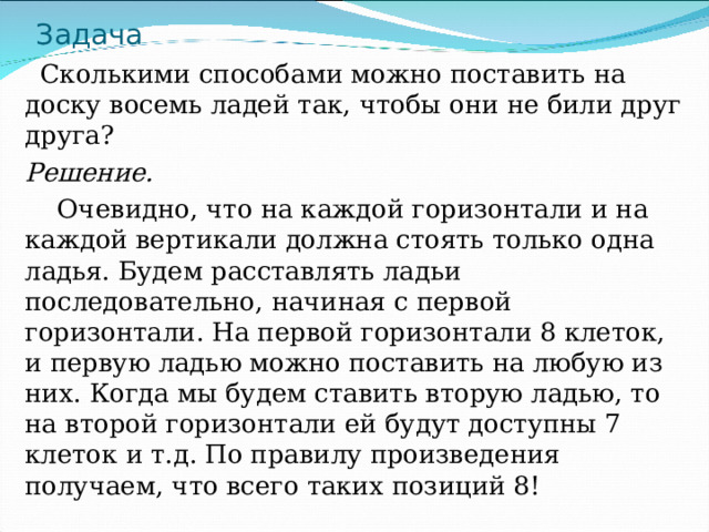 Задача  Сколькими способами можно поставить на доску восемь ладей так, чтобы они не били друг друга? Решение.  Очевидно, что на каждой горизонтали и на каждой вертикали должна стоять только одна ладья. Будем расставлять ладьи последовательно, начиная с первой горизонтали. На первой горизонтали 8 клеток, и первую ладью можно поставить на любую из них. Когда мы будем ставить вторую ладью, то на второй горизонтали ей будут доступны 7 клеток и т.д. По правилу произведения получаем, что всего таких позиций 8! 