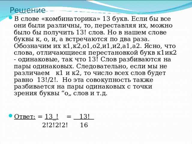 Решение В слове «комбинаторика» 13 букв. Если бы все они были различны, то, переставляя их, можно было бы получить 13! слов. Но в нашем слове буквы к, о, и, а встречаются по два раза. Обозначим их к1,к2,о1,о2,и1,и2,а1,а2. Ясно, что слова, отличающиеся перестановкой букв к1ик2 - одинаковые, так что 13! Слов разбиваются на пары одинаковых. Следовательно, если мы не различаем к1 и к2, то число всех слов будет равно 13!/2!. Но эта совокупность также разбивается на пары одинаковых с точки зрения буквы “о„ слов и т.д. Ответ: =  13_!  = 13!   2!2!2!2!  16 