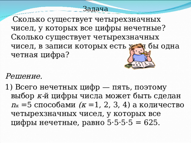 Задача  Сколько существует четырехзначных чисел, у которых все цифры нечетные? Сколько существует четырехзначных чисел, в записи которых есть хотя бы одна четная цифра? Решение. 1) Всего нечетных цифр — пять, поэтому выбор к- й  цифры числа может быть сделан n к  =5 способами (к =1, 2, 3, 4) а количество четырехзначных чисел, у которых все цифры нечетные, равно 5·5·5·5 = 625. 