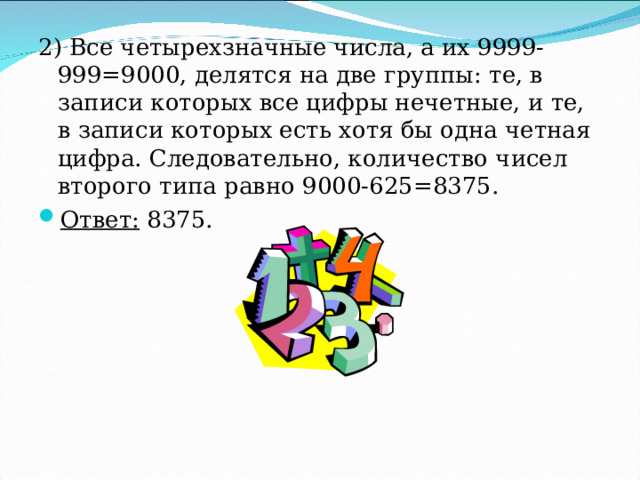 2) Все четырехзначные числа, а их 9999-999=9000, делятся на две группы: те, в записи которых все цифры нечетные, и те, в записи которых есть хотя бы одна четная цифра. Следовательно, количество чисел второго типа равно 9000-625=8375. Ответ: 8375. 