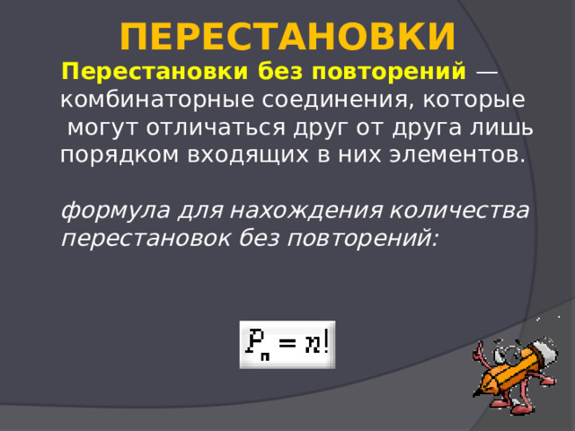  ПЕРЕСТАНОВКИ    Перестановки без повторений  — комбинаторные соединения, которые  могут отличаться друг от друга лишь порядком входящих в них элементов.   формула для нахождения количества перестановок без повторений:     