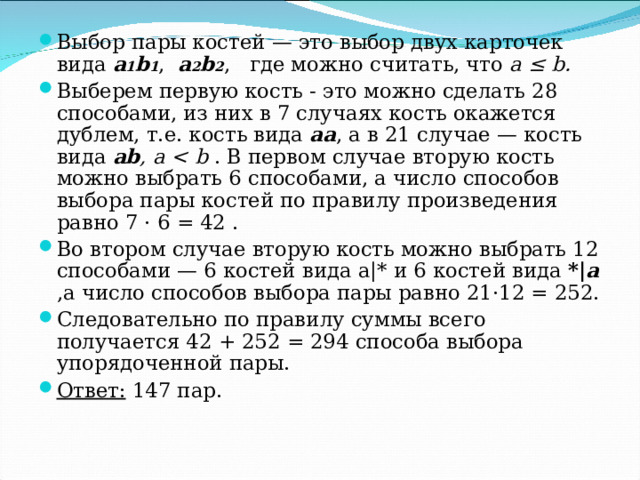 Выбор пары костей — это выбор двух карточек вида a 1 b 1 , a 2 b 2 , где можно считать, что а ≤ b . Выберем первую кость - это можно сделать 28 способами, из них в 7 случаях кость окажется дублем, т.е. кость вида aa , а в 21 случае — кость вида ab , а  b . В первом случае вторую кость можно выбрать 6 способами, а число способов выбора пары костей по правилу произведения равно 7 · 6 = 42 . Во втором случае вторую кость можно выбрать 12 способами — 6 костей вида a| *  и 6 костей вида *| а  ,а число способов выбора пары равно 21·12 = 252. Следовательно по правилу суммы всего получается 42 + 252 = 294 способа выбора упорядоченной пары. Ответ: 147 пар. 