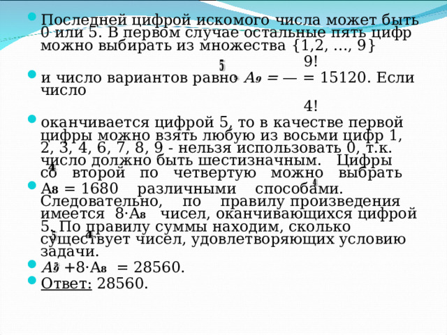 Последней цифрой искомого числа может быть 0 или 5. В первом случае остальные пять цифр можно выбирать из множества {1,2, ..., 9}   9! и число вариантов равно А 9 = — = 15120. Если число    4! o канчивается  цифрой 5, то в качестве первой цифры можно взять любую из восьми цифр 1, 2, 3, 4, 6, 7, 8, 9 - нельзя использовать 0, т.к. число должно быть шестизначным. Цифры со второй по четвертую можно выбрать A 8  = 1680 различными способами. Следовательно, по правилу  произведения имеется 8 · A 8  чисел, оканчивающихся цифрой 5. По правилу суммы находим, сколько существует чисел, удовлетворяющих условию задачи. А 9  +8· A 8 = 28560. Ответ: 28560. 