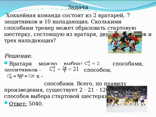 Задача  Хоккейная команда состоит из 2 вратарей, 7 защитников и 10 нападающих. Сколькими способами тренер может образовать стартовую шестерку, состоящую из вратаря, двух защитников и трех нападающих? Решение. Вратаря можно выбрать  способами, защитников -  способом, нападающих  –    способами. Всего, по правилу произведения, существует 2 · 21 · 120 = 5040 способов выбора стартовой шестерки. Ответ: 5040. 