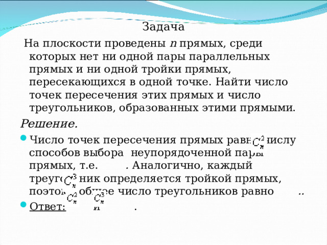 Задача  На плоскости проведены n  прямых, среди которых нет ни одной пары параллельных прямых и ни одной тройки прямых, пересекающихся в одной точке. Найти число точек пересечения этих прямых и число треугольников, образованных этими прямыми. Решение. Число точек пересечения прямых равно числу способов выбора неупорядоченной пары прямых, т.е.    . Аналогично, каждый треугольник определяется тройкой прямых, поэтому общее число треугольников равно  .. Ответ:     и    . 