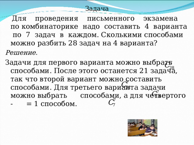 Задача  Для проведения письменного экзамена по комбинаторике надо составить 4 варианта по 7 задач в каждом. Сколькими способами можно разбить 28 задач на 4 варианта? Решение. Задачи для первого варианта можно выбрать    способами. После этого останется 21 задача, так что второй вариант можно составить     способами. Для третьего варианта задачи можно выбрать    способами, а для четвертого -    = 1 способом. 