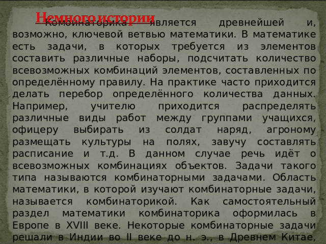  Комбинаторика является древнейшей и, возможно, ключевой ветвью математики. В математике есть задачи, в которых требуется из элементов составить различные наборы, подсчитать количество всевозможных комбинаций элементов, составленных по определённому правилу. На практике часто приходится делать перебор определённого количества данных. Например, учителю приходится распределять различные виды работ между группами учащихся, офицеру выбирать из солдат наряд, агроному размещать культуры на полях, завучу составлять расписание и т.д. В данном случае речь идёт о всевозможных комбинациях объектов. Задачи такого типа называются комбинаторными задачами. Область математики, в которой изучают комбинаторные задачи, называется комбинаторикой. Как самостоятельный раздел математики комбинаторика оформилась в Европе в XVIII веке. Некоторые комбинаторные задачи решали в Индии во II веке до н. э., в Древнем Китае, позднее в Римской империи. 