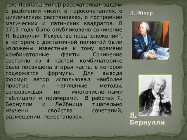 Так, Леонард Эйлер рассматривал задачи о разбиении чисел, о паросочетаниях, о циклических расстановках, о построении магических и латинских квадратов. В 1713 году было опубликовано сочинение Я. Бернулли 